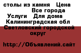 столы из камня › Цена ­ 55 000 - Все города Услуги » Для дома   . Калининградская обл.,Светловский городской округ 